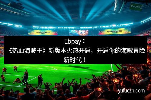 Ebpay：《热血海贼王》新版本火热开启，开启你的海贼冒险新时代！